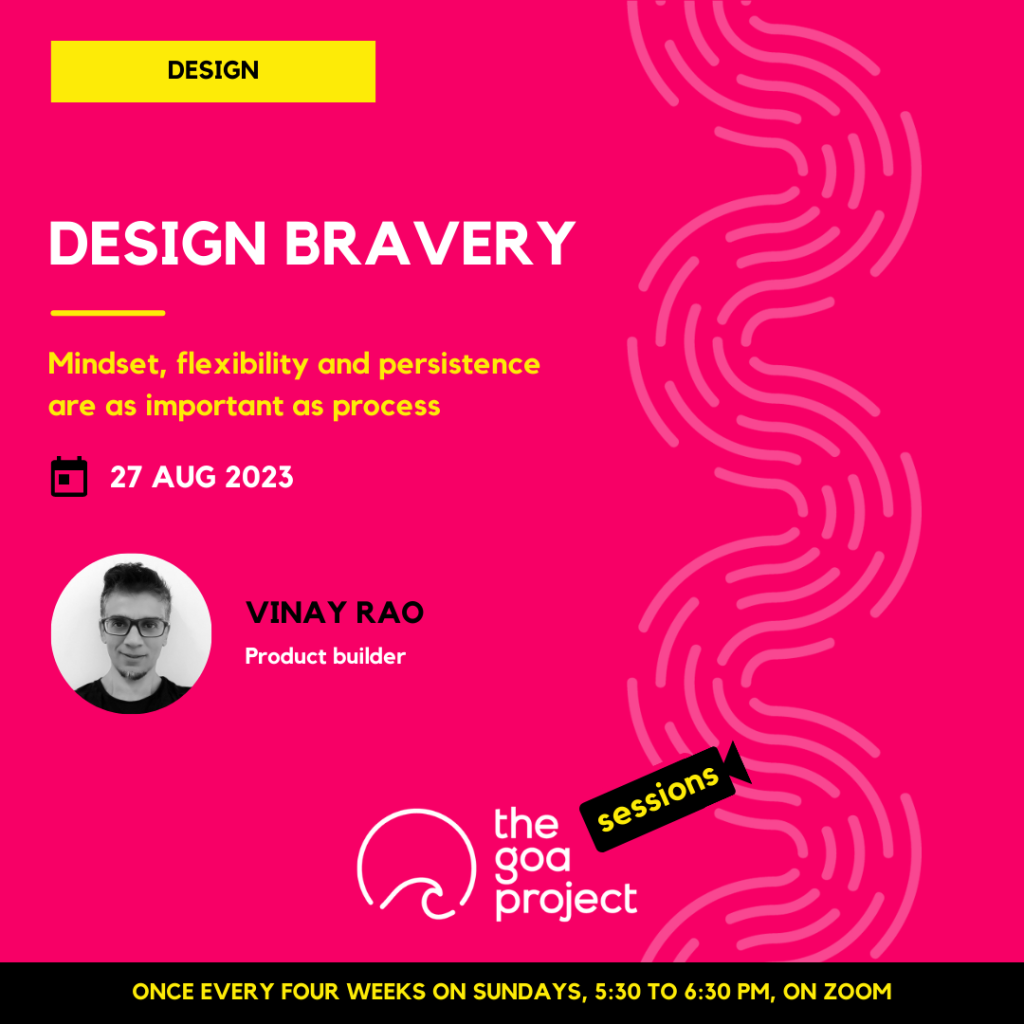 The image is a poster.
On a neon pink background, a faint wave pattern runs down the right side.
On top, in a yellow rectangle: Design
Below, the headline: Design bravery
Below, a subhead:  Mindset, flexibility and persistence  are as important as process 
Next, the session date: 27th August, 2023
Next, in a circular window, a black-and-white portrait of the presenter with their name: Vinay Rao
And below that, a descriptor: Product builder
Below, at centre, the logotype for The Goa Project Sessions, which has the words ‘The Goa Project’ in white text next to a stylised sunset-and-water image, and next to that, the word ‘Sessions’ within a stylised video camera image.
In a black strip at the bottom: Once every four weeks on Sundays, 5:30 p.m. to 6:30 p.m. IST, on Zoom.