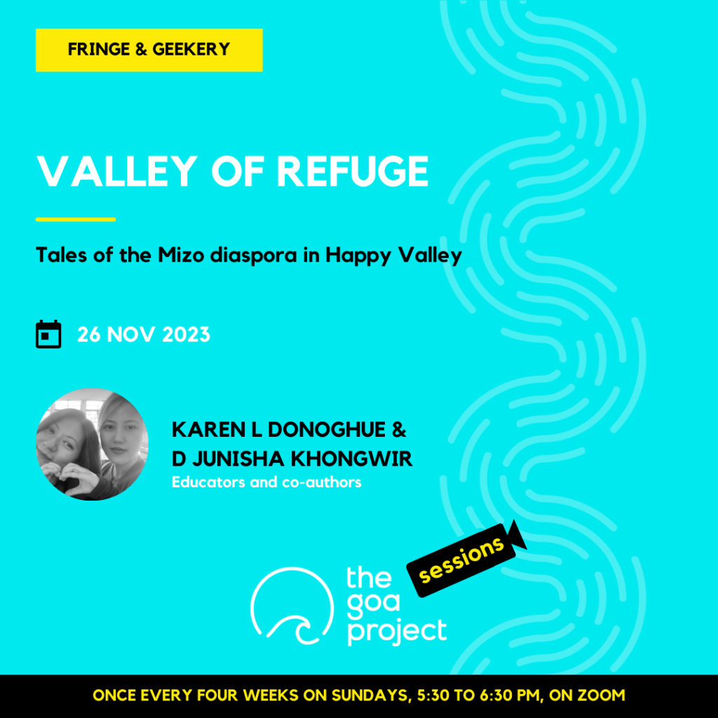 On a neon blue background, a faint wave pattern runs down the right side.
On top, in a yellow rectangle: Fringe & Geekery
Below, the headline: Valley of refuge
Below, a subhead: Tales of the Mizo diaspora in Happy Valley
Next, the session date: 26th November, 2023
Next, in a circular window, a black-and-white portrait of the presenters with their names: Karen L Donoghue & D Junisha Khongwir
And below that, a descriptor: Educators and co-authors
Below, at centre, the logotype for The Goa Project Sessions, which has the words ‘The Goa Project’ in white text next to a stylised sunset-and-water image, and next to that, the word ‘Sessions’ within a stylised video camera image.
In a black strip at the bottom: Once every four weeks on Sundays, 5:30 p.m. to 6:30 p.m. IST, on Zoom.